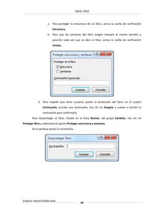 EXCEL 2010



                    a. Para proteger la estructura de un libro, activa la casilla de verificación
                        Estructura.
                    b. Para que las ventanas del libro tengan siempre el mismo tamaño y
                        posición cada vez que se abra el libro, activa la casilla de verificación
                        Ventas.




            3. Para impedir que otros usuarios quiten la protección del libro, en el cuadro
                Contraseña, escribe una contraseña, haz clic en Aceptar y vuelve a escribir la
                contraseña para confirmarla.
       Para desproteger el libro, sitúate en la ficha Revisar, del grupo Cambios, haz clic en
Proteger libro y selecciona la opción Proteger estructura y ventanas
       En la ventana teclea la contraseña.




Elaboró: Daniel Olalde Soto
                                                45
 