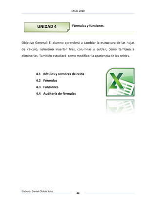 EXCEL 2010




             UNIDAD 4             Fórmulas y funciones



Objetivo General: El alumno aprenderá a cambiar la estructura de las hojas
de cálculo, asimismo insertar filas, columnas y celdas; como también a
eliminarlas. También estudiará como modificar la apariencia de las celdas.




            4.1 Rótulos y nombres de celda
            4.2 Fórmulas
            4.3 Funciones
            4.4 Auditoría de fórmulas




Elaboró: Daniel Olalde Soto
                                        46
 