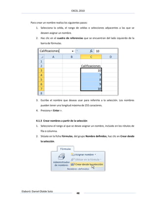 EXCEL 2010



       Para crear un nombre realiza los siguientes pasos:
            1. Selecciona la celda, el rango de celdas o selecciones adyacentes a las que se
                deseen asignar un nombre.
            2. Haz clic en el cuadro de referencias que se encuentran del lado izquierdo de la
                barra de fórmulas.




            3. Escribe el nombre que deseas usar para referirte a la selección. Los nombres
                pueden tener una longitud máxima de 255 caracteres.
            4. Presiona < Enter >.


            4.1.3 Crear nombres a partir de la selección
            1. Selecciona el rango al que se desee asignar un nombre, incluido en los rótulos de
                fila o columna.
            2. Sitúate en la ficha Fórmulas, del grupo Nombre definidos, haz clic en Crear desde
                la selección.




Elaboró: Daniel Olalde Soto
                                               48
 