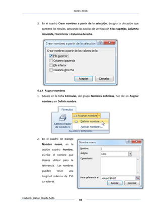 EXCEL 2010



            3. En el cuadro Crear nombres a partir de la selección, designa la ubicación que
                contiene los rótulos, activando las casillas de verificación Filas superior, Columna
                izquierda, Fila inferior o Columna derecha.




            4.1.4 Asignar nombres
            1. Sitúate en la ficha Fórmulas, del grupo Nombres definidas, haz clic en Asignar
                nombre y en Definir nombre.




            2. En el cuadro de diálogo
                Nombre nuevo, en la
                opción cuadro Nombre,
                escribe el nombre que
                desees utilizar para la
                referencia. Los nombres
                pueden        tener    una
                longitud máxima de 255
                caracteres.




Elaboró: Daniel Olalde Soto
                                                49
 