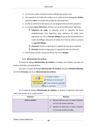 EXCEL 2010



            3. En el mismo cuadro, escribe el nombre definido que quieres crear.
            4. Para especificar el ámbito del nombre, en el cuadro de lista desplegable Ámbito,
                selecciona Libro o el nombre de una hoja de cálculo del libro.
            5. Escribe un comentario descriptivo con una longitud máxima de 255 caracteres.
            6. En el cuadro Hace referencia a, opta por uno de los procedimientos siguientes:
                      Referencia de celda: La selección actual se especifica de forma
                         predeterminada. Para especificar otras referencia de celdas como
                         argumento, haz clic en Contraer diálogo (lo que oculta temporalmente el
                         cuadro de diálogo), selecciona las celdas de la hoja de cálculo y presiona
                         en expandir diálogo.
                      Constante: Escribe un signo igual (=) seguido del valor de la constante.
                      Fórmulas: Escribe un signo igual (=) seguido del valor de la fórmula.
            7. Para finalizar y volver a la hoja de cálculo, haz clic en Aceptar.


            4.1.5 Administrador de nombres
        El cuadro de diálogo Administrador de nombres se emplea, para trabajar con todos los
nombres definidos y de tabla del libro.
        Para abrir el cuadro de diálogo Administrador de nombres, del grupo Nombres definidos,
de la ficha Fórmulas, haz clic en Administrador de nombres.




        En el cuadro de diálogo Administrador de nombres, se muestra la siguiente información
sobre cada nombre de un cuadro de lista:
                   Columna                                              Muestra
                Icono y nombre                           Nombre definido que se indica mediante
                                                          un icono de nombre definido.
                                                         Nombre de tabla que se indica mediante
                                                          un icono de nombre de tabla.




Elaboró: Daniel Olalde Soto
                                                 50
 
