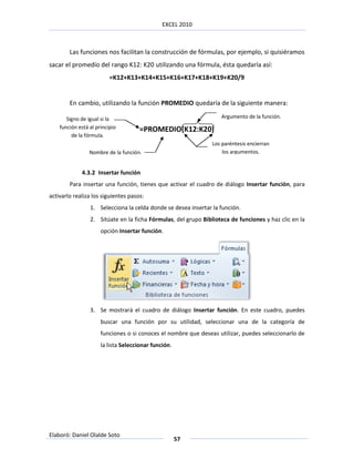 EXCEL 2010



        Las funciones nos facilitan la construcción de fórmulas, por ejemplo, si quisiéramos
sacar el promedio del rango K12: K20 utilizando una fórmula, ésta quedaría así:
                          =K12+K13+K14+K15+K16+K17+K18+K19+K20/9


        En cambio, utilizando la función PROMEDIO quedaría de la siguiente manera:

       Signo de igual si la                                        Argumento de la función.
    función está al principio        =PROMEDIO(K12:K20)
         de la fórmula.
                                                                Los paréntesis encierran
                 Nombre de la función.                              los argumentos.


             4.3.2 Insertar función
        Para insertar una función, tienes que activar el cuadro de diálogo Insertar función, para
activarlo realiza los siguientes pasos:
                 1. Selecciona la celda donde se desea insertar la función.
                 2. Sitúate en la ficha Fórmulas, del grupo Biblioteca de funciones y haz clic en la
                      opción Insertar función.




                 3. Se mostrará el cuadro de diálogo Insertar función. En este cuadro, puedes
                      buscar una función por su utilidad, seleccionar una de la categoría de
                      funciones o si conoces el nombre que deseas utilizar, puedes seleccionarlo de
                      la lista Seleccionar función.




Elaboró: Daniel Olalde Soto
                                                      57
 