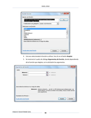 EXCEL 2010




               4. Una vez seleccionada la función a utilizar, haz clic en el botón Aceptar.
               5. Se mostrará el cuadro de diálogo Argumentos de función, donde dependiendo
                   de la función que elegiste, se te solicitarán los argumentos.




Elaboró: Daniel Olalde Soto
                                                58
 