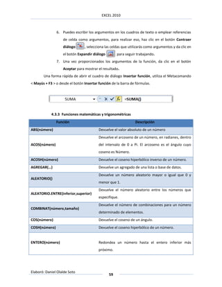 EXCEL 2010



               6. Puedes escribir los argumentos en los cuadros de texto o emplear referencias
                   de celda como argumentos, para realizar eso, haz clic en el botón Contraer
                   diálogo      , selecciona las celdas que utilizarás como argumentos y da clic en
                   el botón Expandir diálogo        para seguir trabajando.
               7. Una vez proporcionados los argumentos de la función, da clic en el botón
                   Aceptar para mostrar el resultado.
       Una forma rápida de abrir el cuadro de diálogo Insertar función, utiliza el Metacomando
< Mayús + F3 > o desde el botón Insertar función de la barra de fórmulas.




            4.3.3 Funciones matemáticas y trigonométricas
               Función                                         Descripción
ABS(número)                              Devuelve el valor absoluto de un número
                                         Devuelve el arcoseno de un número, en radianes, dentro
ACOS(número)                             del intervalo de 0 a Pi. El arcoseno es el ángulo cuyo
                                         coseno es Número.
ACOSH(número)                            Devuelve el coseno hiperbólico inverso de un número.
AGREGAR(…)                               Devuelve un agregado de una lista o base de datos.
                                         Devuelve un número aleatorio mayor o igual que 0 y
ALEATORIO()
                                         menor que 1.
                                         Devuelve el número aleatorio entre los números que
ALEATORIO.ENTRE(inferior,superior)
                                         especifique.
                                         Devuelve el número de combinaciones para un número
COMBINAT(número,tamaño)
                                         determinado de elementos.
COS(número)                              Devuelve el coseno de un ángulo.
COSH(número)                             Devuelve el coseno hiperbólico de un número.


ENTERO(número)                           Redondea un número hasta el entero inferior más
                                         próximo.




Elaboró: Daniel Olalde Soto
                                               59
 