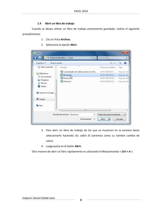EXCEL 2010



            1.4      Abrir un libro de trabajo
       Cuando se desea utilizar un libro de trabajo previamente guardado, realiza el siguiente
procedimiento:
                  1. Clic en ficha Archivo.
                  2. Selecciona la opción Abrir.




                  3. Para abrir un libro de trabajo de los que se muestran en la ventana basta
                      seleccionarlo haciendo clic sobre él (veremos como su nombre cambia de
                      color).
                  4. Luego pulsa en el botón Abrir.
       Otra manera de abrir un libro rápidamente es utilizando el Metacomando < Ctrl + A >.




Elaboró: Daniel Olalde Soto
                                                   6
 