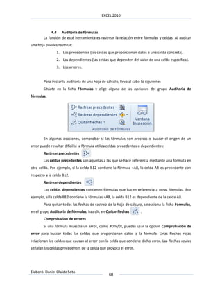 EXCEL 2010



             4.4 Auditoría de fórmulas
        La función de esté herramienta es rastrear la relación entre fórmulas y celdas. Al auditar
una hoja puedes rastrear:
                1. Los precedentes (las celdas que proporcionan datos a una celda concreta).
                2. Las dependientes (las celdas que dependen del valor de una celda específica).
                3. Los errores.


        Para iniciar la auditoría de una hoja de cálculo, lleva al cabo lo siguiente:
        Sitúate en la ficha Fórmulas y elige alguna de las opciones del grupo Auditoría de
fórmulas.




        En algunas ocasiones, comprobar si las fórmulas son precisas o buscar el origen de un
error puede resultar difícil si la fórmula utiliza celdas precedentes o dependientes:
        Rastrear precedentes
        Las celdas precedentes son aquellas a las que se hace referencia mediante una fórmula en
otra celda. Por ejemplo, si la celda B12 contiene la fórmula =A8, la celda A8 es precedente con
respecto a la celda B12.
        Rastrear dependientes
        Las celdas dependientes contienen fórmulas que hacen referencia a otras fórmulas. Por
ejemplo, si la celda B12 contiene la fórmulas =A8, la celda B12 es dependiente de la celda A8.
        Para quitar todas las fechas de rastreo de la hoja de cálculo, selecciona la ficha Fórmulas,
en el grupo Auditoría de fórmulas, haz clic en Quitar flechas          .
        Comprobación de errores
        Si una fórmula muestra un error, como #DIV/0!, puedes usar la opción Comprobación de
error para buscar todas las celdas que proporcionan datos a la fórmula. Unas flechas rojas
relacionan las celdas que causan el error con la celda que contiene dicho error. Las flechas azules
señalan las celdas precedentes de la celda que provoca el error.




Elaboró: Daniel Olalde Soto
                                                  68
 