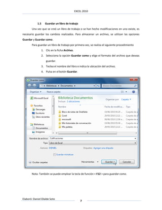 EXCEL 2010



            1.5      Guardar un libro de trabajo
       Una vez que se creó un libro de trabajo o se han hecho modificaciones en uno existe, es
necesario guardar los cambios realizados. Para almacenar un archivo, se utilizan las opciones
Guardar y Guardar como.
       Para guardar un libro de trabajo por primera vez, se realiza el siguiente procedimiento
                  1. Clic en la ficha Archivo.
                  2. Selecciona la opción Guardar como y elige el formato del archivo que deseas
                      guardar.
                  3. Teclea el nombre del libro e indica la ubicación del archivo.
                  4. Pulsa en el botón Guardar.




       Nota: También se puede emplear la tecla de función < F12 > para guardar como.




Elaboró: Daniel Olalde Soto
                                                     7
 