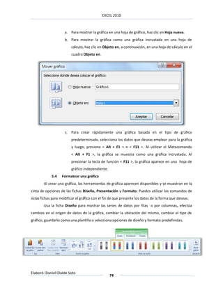 EXCEL 2010



                     a. Para mostrar la gráfica en una hoja de gráfico, haz clic en Hoja nueva.
                     b. Para mostrar la gráfica como una gráfica incrustada en una hoja de
                         cálculo, haz clic en Objeto en, a continuación, en una hoja de cálculo en el
                         cuadro Objeto en.




                     c. Para crear rápidamente una gráfica basada en el tipo de gráfico
                         predeterminado, selecciona los datos que deseas emplear para la gráfica
                         y luego, presiona < Alt + F1 > o < F11 >. Al utilizar el Metacomando
                         < Alt + F1 >, la gráfica se muestra como una gráfica incrustada. Al
                         presionar la tecla de función < F11 >, la gráfica aparece en una hoja de
                         gráfico independiente.
            5.4    Formatear una gráfica
        Al crear una gráfica, las herramientas de gráfica aparecen disponibles y se muestran en la
cinta de opciones de las fichas Diseño, Presentación y Formato. Puedes utilizar los comandos de
estas fichas para modificar el gráfico con el fin de que presente los datos de la forma que deseas.
        Usa la ficha Diseño para mostrar las series de datos por filas o por columnas, efectúa
cambios en el origen de datos de la gráfica, cambiar la ubicación del mismo, cambiar el tipo de
gráfico, guardarlo como una plantilla o selecciona opciones de diseño y formato predefinidas.




Elaboró: Daniel Olalde Soto
                                                  74
 