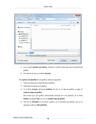 EXCEL 2010




          5. En el cuadro Nombre de archivo, escribe un nombre adecuado para la plantilla del
              gráfico.
          6. Por último, da clic en el botón Guardar.


       Para aplicar una plantilla de una gráfica, realiza lo siguiente:
          1. Teclea los datos que utilizarás para la gráfica.
          2. Selecciona los datos de la gráfica.
          3. En la ficha Insertar, del grupo Gráficos, da clic en un tipo de gráfica y luego en
              Todos los tipos de gráfico.
              Para hacer que una gráfica seleccionada coincida con una plantilla, de la ficha
              Diseño, del grupo Tipo, haz clic en Cambiar tipo de gráfico.
          4. Haz clic en Plantillas en el primer cuadro y en la plantilla que desees usar en el
              segundo cuadro en Mis plantillas.




Elaboró: Daniel Olalde Soto
                                                   76
 