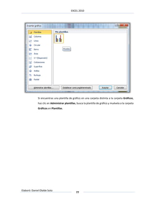 EXCEL 2010




              Si encuentras una plantilla de gráfico en una carpeta distinta a la carpeta Gráficos,
              haz clic en Administrar plantillas, busca la plantilla de gráfico y muévela a la carpeta
              Gráficos en Plantillas.




Elaboró: Daniel Olalde Soto
                                                 77
 