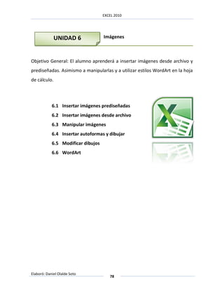 EXCEL 2010




              UNIDAD 6              Imágenes



Objetivo General: El alumno aprenderá a insertar imágenes desde archivo y
prediseñadas. Asimismo a manipularlas y a utilizar estilos WordArt en la hoja
de cálculo.




            6.1 Insertar imágenes prediseñadas
            6.2 Insertar imágenes desde archivo
            6.3 Manipular imágenes
            6.4 Insertar autoformas y dibujar
            6.5 Modificar dibujos
            6.6 WordArt




Elaboró: Daniel Olalde Soto
                                       78
 