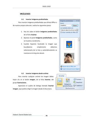 EXCEL 2010



          IMÁGENES

             6.1      Insertar imágenes prediseñadas
        Para insertar imágenes prediseñadas que ofrece Office o
de nuestra propia colección, realiza los siguientes pasos:


            1. Haz clic sobre el botón Imágenes prediseñadas
                   de la ficha Insertar.
            2. Aparece el panel Imágenes prediseñadas, como
                   se muestra a la derecha.
            3. Cuando hayamos localizado la imagen que
                   buscábamos              simplemente        debemos
                   seleccionarla de la lista y automáticamente se
                   insertará en la hoja de cálculo.




             6.2      Insertar imágenes desde archivo
        Para insertar cualquier archivo de imagen debes
hacer clic en el botón Imagen, de la ficha Insertar, del
grupo Ilustraciones.
        Aparecerá el cuadro de diálogo llamado Insertar
imagen, aquí podrás elegir la imagen desde el disco duro.




Elaboró: Daniel Olalde Soto
                                                      79
 