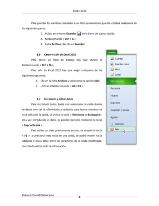 EXCEL 2010



        Para guardar los cambios realizados a un libro previamente guardo, efectúa cualquiera de
los siguientes pasos:
                   1. Pulsar en el icono Guardar         de la barra de acceso rápido.
                   2. Metacomando < Ctrl + G >.
                   3. Ficha Archivo, dar clic en Guardar.


             1.6      Cerrar y salir de Excel 2010
        Para cerrar un libro de trabajo hay que utilizar el
Metacomando < Ctrl + F4 >.
        Para salir de Excel 2010 hay que elegir cualquiera de las
siguientes opciones:
            1. Clic en la ficha Archivo y seleccionar la opción Salir.
            2. Utilizar el Metacomando < Alt + F4 >.



             1.7      Introducir y editar datos
        Para introducir datos, basta con seleccionar la celda donde
se desea insertar la información y teclearla; para borrar mientras se
está editando la celda, se utiliza la tecla < Retroceso o Backspace>.
Una vez introducido el dato, es posible borrarlo mediante la tecla
< Supr o Delete >.
        Para editar un dato previamente escrito, se empela la tecla
< F2 >; al presionar esta tecla en una celda, se podrá mover hacia
adelante y hacia atrás entre los caracteres de la celda modificada,
insertando o borrando la información.




Elaboró: Daniel Olalde Soto
                                                     8
 