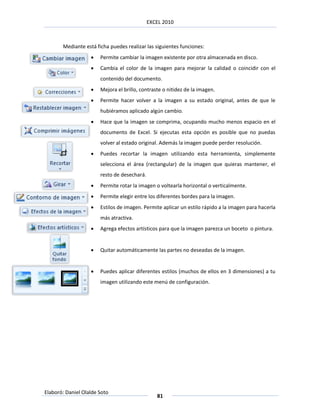 EXCEL 2010



       Mediante está ficha puedes realizar las siguientes funciones:
                      Permite cambiar la imagen existente por otra almacenada en disco.
                      Cambia el color de la imagen para mejorar la calidad o coincidir con el
                       contenido del documento.
                      Mejora el brillo, contraste o nitidez de la imagen.
                      Permite hacer volver a la imagen a su estado original, antes de que le
                       hubiéramos aplicado algún cambio.
                      Hace que la imagen se comprima, ocupando mucho menos espacio en el
                       documento de Excel. Si ejecutas esta opción es posible que no puedas
                       volver al estado original. Además la imagen puede perder resolución.
                      Puedes recortar la imagen utilizando esta herramienta, simplemente
                       selecciona el área (rectangular) de la imagen que quieras mantener, el
                       resto de desechará.
                      Permite rotar la imagen o voltearla horizontal o verticalmente.
                      Permite elegir entre los diferentes bordes para la imagen.
                      Estilos de imagen. Permite aplicar un estilo rápido a la imagen para hacerla
                       más atractiva.
                      Agrega efectos artísticos para que la imagen parezca un boceto o pintura.


                      Quitar automáticamente las partes no deseadas de la imagen.


                      Puedes aplicar diferentes estilos (muchos de ellos en 3 dimensiones) a tu
                       imagen utilizando este menú de configuración.




Elaboró: Daniel Olalde Soto
                                                81
 