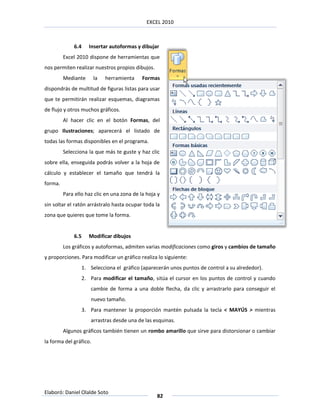 EXCEL 2010



             6.4      Insertar autoformas y dibujar
         Excel 2010 dispone de herramientas que
nos permiten realizar nuestros propios dibujos.
         Mediante       la   herramienta    Formas
dispondrás de multitud de figuras listas para usar
que te permitirán realizar esquemas, diagramas
de flujo y otros muchos gráficos.
         Al hacer clic en el botón Formas, del
grupo Ilustraciones; aparecerá el listado de
todas las formas disponibles en el programa.
         Selecciona la que más te guste y haz clic
sobre ella, enseguida podrás volver a la hoja de
cálculo y establecer el tamaño que tendrá la
forma.
         Para ello haz clic en una zona de la hoja y
sin soltar el ratón arrástralo hasta ocupar toda la
zona que quieres que tome la forma.


             6.5      Modificar dibujos
         Los gráficos y autoformas, admiten varias modificaciones como giros y cambios de tamaño
y proporciones. Para modificar un gráfico realiza lo siguiente:
                   1. Selecciona el gráfico (aparecerán unos puntos de control a su alrededor).
                   2. Para modificar el tamaño, sitúa el cursor en los puntos de control y cuando
                      cambie de forma a una doble flecha, da clic y arrastrarlo para conseguir el
                      nuevo tamaño.
                   3. Para mantener la proporción mantén pulsada la tecla < MAYÚS > mientras
                      arrastras desde una de las esquinas.
         Algunos gráficos también tienen un rombo amarillo que sirve para distorsionar o cambiar
la forma del gráfico.




Elaboró: Daniel Olalde Soto
                                                  82
 
