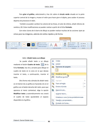 EXCEL 2010



         Para girar el gráfico, seleccionarlo y haz clic sobre el círculo verde situado en la parte
superior central de la imagen y mueve el ratón para hacer girar el objeto, para acabar el proceso
dejamos de presionar el ratón.
         También se pueden cambiar los colores de las líneas, el color de relleno, añadir efectos de
sombra y 3D. Estas modificaciones se pueden realizar a partir de la ficha Formato.
         Con estos iconos de la barra de dibujo se pueden realizar muchas de las acciones que ya
vimos para las imágenes, además de estilos rápidos y de forma.




             6.5.1 Añadir texto a un dibujo
         Se puede añadir texto a un dibujo
mediante el botón Cuadro de texto            de la
ficha Formato, haz clic y arrastra para dibujar el
cuadro de texto en la zona en la que deseas
insertar el texto, a continuación, insertar el
texto.
         Otra forma más cómoda de añadir texto
en el interior de un gráfico es haciendo clic en el
gráfico con el botón derecho del ratón, para que
aparezca el menú contextual, elige la opción
Modificar texto y automáticamente nos creará
el cuadro de texto ajustándolo al espacio
disponible en el gráfico.




Elaboró: Daniel Olalde Soto
                                                  83
 