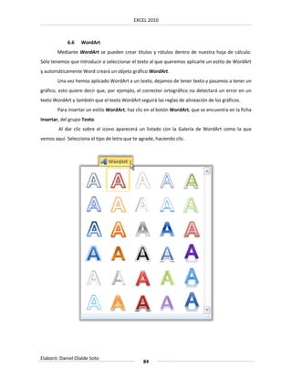 EXCEL 2010



            6.6    WordArt
        Mediante WordArt se pueden crear títulos y rótulos dentro de nuestra hoja de cálculo.
Sólo tenemos que introducir o seleccionar el texto al que queremos aplicarle un estilo de WordArt
y automáticamente Word creará un objeto gráfico WordArt.
        Una vez hemos aplicado WordArt a un texto, dejamos de tener texto y pasamos a tener un
gráfico, esto quiere decir que, por ejemplo, el corrector ortográfico no detectará un error en un
texto WordArt y también que el texto WordArt seguirá las reglas de alineación de los gráficos.
        Para insertar un estilo WordArt, haz clic en el botón WordArt, que se encuentra en la ficha
Insertar, del grupo Texto.
        Al dar clic sobre el icono aparecerá un listado con la Galería de WordArt como la que
vemos aquí. Selecciona el tipo de letra que te agrade, haciendo clic.




Elaboró: Daniel Olalde Soto
                                                 84
 