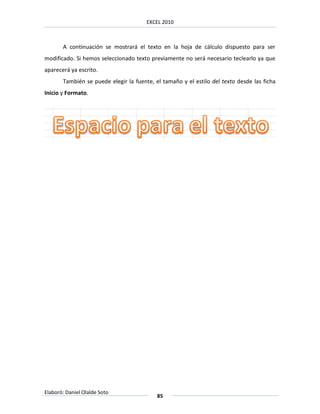 EXCEL 2010



       A continuación se mostrará el texto en la hoja de cálculo dispuesto para ser
modificado. Si hemos seleccionado texto previamente no será necesario teclearlo ya que
aparecerá ya escrito.
       También se puede elegir la fuente, el tamaño y el estilo del texto desde las ficha
Inicio y Formato.




Elaboró: Daniel Olalde Soto
                                           85
 