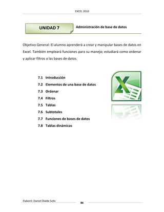 EXCEL 2010




             UNIDAD 7                 Administración de base de datos



Objetivo General: El alumno aprenderá a crear y manipular bases de datos en
Excel. También empleará funciones para su manejo; estudiará como ordenar
y aplicar filtros a las bases de datos.




            7.1 Introducción
            7.2 Elementos de una base de datos
            7.3 Ordenar
            7.4 Filtros
            7.5 Tablas
            7.6 Subtotales
            7.7 Funciones de bases de datos
            7.8 Tablas dinámicas




Elaboró: Daniel Olalde Soto
                                          86
 