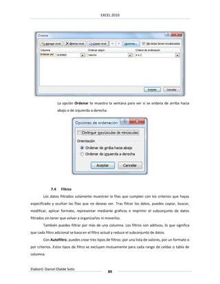 EXCEL 2010




                   La opción Ordenar te muestra la ventana para ver si se ordena de arriba hacia
                   abajo o de izquierda a derecha.




             7.4     Filtros
        Los datos filtrados solamente muestran la filas que cumplen con los criterios que hayas
especificado y ocultan las filas que no deseas ver. Tras filtrar los datos, puedes copiar, buscar,
modificar, aplicar formato, representar mediante gráficos e imprimir el subconjunto de datos
filtrados sin tener que volver a organizarlos ni moverlos.
        También puedes filtrar por más de una columna. Los filtros son aditivos, lo que significa
que cada filtro adicional se basa en el filtro actual y reduce el subconjunto de datos.
        Con Autofiltro, puedes crear tres tipos de filtros: por una lista de valores, por un formato o
por criterios. Estos tipos de filtro se excluyen mutuamente para cada rango de celdas o tabla de
columna.


Elaboró: Daniel Olalde Soto
                                                     89
 