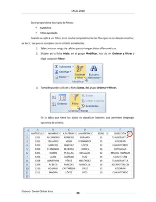 EXCEL 2010



        Excel proporciona dos tipos de filtros:
             Autofiltro.
             Filtro avanzado.
        Cuando se aplica un filtro, éste oculta temporalmente las filas que no se deseen mostrar,
es decir, las que no cumplan con el criterio establecido.
             1. Selecciona un rango de celdas que contengan datos alfanuméricos.
             2. Sitúate en la ficha Inicio, en el grupo Modificar, haz clic en Ordenar y filtrar y
                 elige la opción Filtrar.




             3. También puedes utilizar la ficha Datos, del grupo Ordenar y filtrar.




                 En la tabla que tiene los datos se visualizan botones que permiten desplegar
                 opciones de criterio.




Elaboró: Daniel Olalde Soto
                                                  90
 