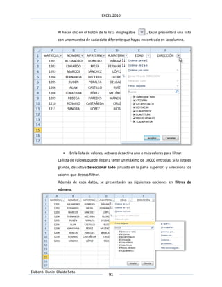 EXCEL 2010



                Al hacer clic en el botón de la lista desplegable        , Excel presentará una lista
                con una muestra de cada dato diferente que hayas encontrado en la columna.




                      En la lista de valores, activa o desactiva uno o más valores para filtrar.
                La lista de valores puede llegar a tener un máximo de 10000 entradas. Si la lista es
                grande, desactiva Seleccionar todo (situado en la parte superior) y selecciona los
                valores que deseas filtrar.
                Además de esos datos, se presentarán las siguientes opciones en filtros de
                número:




Elaboró: Daniel Olalde Soto
                                                 91
 