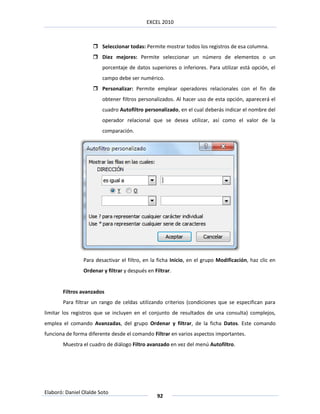 EXCEL 2010



                     Seleccionar todas: Permite mostrar todos los registros de esa columna.
                     Diez mejores: Permite seleccionar un número de elementos o un
                        porcentaje de datos superiores o inferiores. Para utilizar está opción, el
                        campo debe ser numérico.
                     Personalizar: Permite emplear operadores relacionales con el fin de
                        obtener filtros personalizados. Al hacer uso de esta opción, aparecerá el
                        cuadro Autofiltro personalizado, en el cual deberás indicar el nombre del
                        operador relacional que se desea utilizar, así como el valor de la
                        comparación.




                Para desactivar el filtro, en la ficha Inicio, en el grupo Modificación, haz clic en
                Ordenar y filtrar y después en Filtrar.


       Filtros avanzados
       Para filtrar un rango de celdas utilizando criterios (condiciones que se especifican para
limitar los registros que se incluyen en el conjunto de resultados de una consulta) complejos,
emplea el comando Avanzadas, del grupo Ordenar y filtrar, de la ficha Datos. Este comando
funciona de forma diferente desde el comando Filtrar en varios aspectos importantes.
       Muestra el cuadro de diálogo Filtro avanzado en vez del menú Autofiltro.




Elaboró: Daniel Olalde Soto
                                                92
 