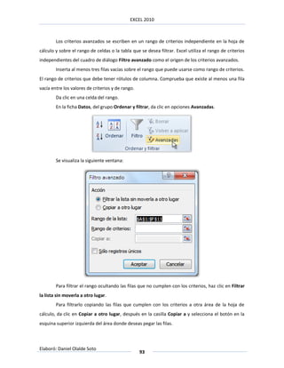 EXCEL 2010



        Los criterios avanzados se escriben en un rango de criterios independiente en la hoja de
cálculo y sobre el rango de celdas o la tabla que se desea filtrar. Excel utiliza el rango de criterios
independientes del cuadro de diálogo Filtro avanzado como el origen de los criterios avanzados.
        Inserta al menos tres filas vacías sobre el rango que puede usarse como rango de criterios.
El rango de criterios que debe tener rótulos de columna. Comprueba que existe al menos una fila
vacía entre los valores de criterios y de rango.
        Da clic en una celda del rango.
        En la ficha Datos, del grupo Ordenar y filtrar, da clic en opciones Avanzadas.




        Se visualiza la siguiente ventana:




        Para filtrar el rango ocultando las filas que no cumplen con los criterios, haz clic en Filtrar
la lista sin moverla a otro lugar.
        Para filtrarlo copiando las filas que cumplen con los criterios a otra área de la hoja de
cálculo, da clic en Copiar a otro lugar, después en la casilla Copiar a y selecciona el botón en la
esquina superior izquierda del área donde deseas pegar las filas.



Elaboró: Daniel Olalde Soto
                                                   93
 
