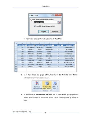 EXCEL 2010




                Te mostrará la tabla con formato y botones de Autofiltro.




            3. En la ficha Inicio, del grupo Estilos, haz clic en Dar formato como tabla y
                selecciona el formato que deseas usar.




            4. Se mostrarán las Herramientas de tabla con la ficha Diseño que proporciona
                acceso a características adicionales de las tablas, como opciones y estilos de
                tabla.




Elaboró: Daniel Olalde Soto
                                               95
 