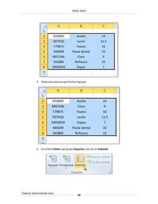 EXCEL 2010




            3. Ordena la columna que forma el grupo.




            4. En la ficha Datos, del grupo Esquema, haz clic en Subtotal.




Elaboró: Daniel Olalde Soto
                                               99
 