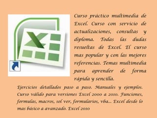 Curso práctico multimedia de Excel. Curso con servicio de actualizaciones, consultas y diploma. Todas las dudas resueltas de Excel. El curso mas popular y con las mejores referencias. Temas multimedia para aprender de forma rápida y sencilla. Ejercicios detallados paso a paso. Manuales y ejemplos. Curso válido para versiones Excel 2000 a 2010. Funciones, formulas, macros, sol ver, formularios, vba... Excel desde lo mas básico a avanzado. Excel 2010