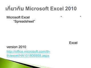 Microsoft Excel เป็นโปรแกรมประเภท “ตารางคำนวน” หรือ “Spreadsheet” มักใช้ในการคำนวนทางธุรกิจ ซึ่งจะช่วยลดขั้นตอนความยุ่งยากและลดเวลาการคำนวนและยังสามารถสรุปและวิเคระห์ข้อมูลในรูปแบบต่างๆ เพื่อช่วยในการตัดสินใจสามารถดูคุณลักษณะและคุณสมบัติใหม่ๆของ Excel version 2010 ได้ที่http://office.microsoft.com/th-th/excel/HA101806958.aspxเกี่ยวกับ Microsoft Excel 2010