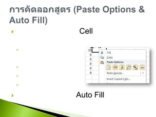 สามารถคัดลอกจาก Cell ได้หลายรูปแบบเช่นการคัดลอกทุกอย่างของ Cell ทั้งสูตร ข้อมูล และรูปแบบคัดลอกเฉพาะข้อมูลคัดลอกเฉพาะสูตรคัดลอกเฉพาะรูปแบบคัดลอกสูตรโดยใช้ Auto Fillการคัดลอกสูตร (Paste Options & Auto Fill)