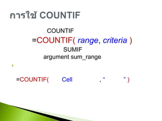 รูปแบบการใช้ COUNTIF=COUNTIF( range, criteria)การใช้งานคล้ายๆกับ SUMIFแต่เป็นการนับจำนวนจึงไม่จำเป็นต้องมี argument sum_range เช่นต้องการนับจำนวนของราคาสินค้ายี่ห้อใดยี่ห้อหนึ่งสามารถเขียนสูตรได้ดังนี้=COUNTIF( ช่วงCell ยี่ห้อสินค้า, “ชื่อยี่ห้อ” )การใช้ COUNTIF