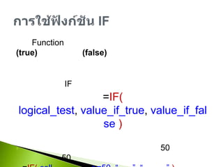 เป็น Function ที่ตรวจสอบเงื่อนไขที่ตั้งไว้ว่าเป็นจริง(true) หรือเป็นเท็จ(false) และสามารถกำหนดต่อไปได้ว่าถ้าเป็นจริงให้ดำเนินการอะไร ถ้าเป็นเท็จให้ดำเนินการอะไรรูปแบบการใช้ IF=IF(logical_test, value_if_true, value_if_false )ตัวอย่างการใช้งานถ้านักศึกษาได้คะแนนรวมมากกว่าเท่ากับ 50 ถือว่าผ่านถ้าน้อยกว่า 50 เท่ากับไม่ผ่าน=IF(cell คะแนนรวม>=50, “ผ่าน”,“ไม่ผ่าน”)ถ้ามีเงื่อนไขมากกว่า 2 สามารถใช้ IF ซ้อนกันได้เช่น=IF(logical_test1, IF(logical_test2, “A”, “B”), “C”)การใช้ฟังก์ชัน IF