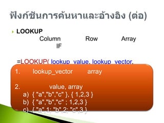 LOOKUPเป็นฟังก์ชันที่ใช้ค้นหาและส่งคืนค่าจากช่วงของหนึ่งColumn หรือหนึ่งRow หรือจาก Array และสามารถใช้แทน IF แบบหลายเงื่อนไขรูปแบบการใช้งานดังนี้=LOOKUP(lookup_value, lookup_vector, result_vector)=LOOKUP(lookup_value, array)ฟังก์ชันการค้นหาและอ้างอิง (ต่อ)ค่าlookup_vector หรือ array จะต้องเรียงลำดับจากน้อยไปหามากการเขียน value, array เขียนได้ดังนี้{ "a","b","c" }, { 1,2,3 }{"a","b","c";1,2,3}{"a",1;"b",2;"c",3}