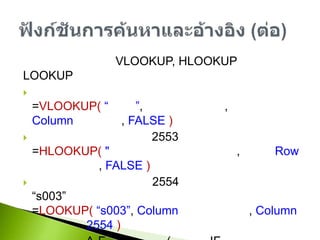 ตัวอย่างการใช้งาน VLOOKUP, HLOOKUP และ LOOKUPต้องการราคาของสินค้าเจาะจงรุ่น=VLOOKUP(“ชื่อรุ่น”, ช่วงตารางข้อมูล, ลำดับ Columnของราคา, FALSE)ต้องการทราบเงินเดือนปี 2553 ของเจ้าหน้าที่คนหนึ่ง=HLOOKUP("ปี 2553",ช่วงตารางข้อมูล, ลำดับ Row ของเจ้าหน้าที่,FALSE)ต้องการทราบเงินเดือนปี 2554 ของเจ้าหน้าที่ที่มีรหัส “s003”=LOOKUP(“s003”, Column รหัสเจ้าหน้าที่,Column เงินเดือนปี 2554)แสดงเกรด A-F จากคะแนน (ใช้แทน IF แบบหลายเงื่อนไข)=LOOKUP(Cell คะแนน,{0,60,70,80,90},{"F","D","C","B","A"})ฟังก์ชันการค้นหาและอ้างอิง (ต่อ)