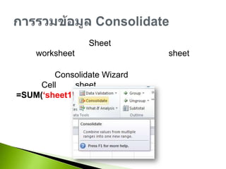 เป็นการนำข้อมูลจาก Sheet อื่นเข้ามาคำนวนหรืออาจจะสร้าง worksheet หนึ่งที่นำข้อมูลจากหลายๆ sheet เพื่อมาหาผลรวมสามารถใช้ Consolidate Wizard ช่วย หรือป้อนสูตรเพื่ออ้างอิง Cell จาก sheet อื่นด้วยตนเอง เช่น =SUM(‘sheet1’!a1:a7)การรวมข้อมูล Consolidate
