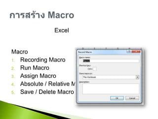 เมื่อการจัดการกับ Excel ที่มีการทำบ่อยๆ เช่นการจัดรูปแบบ ซึ่งอาจะจะมีหลายขั้นตอนตั้งแต่ปรับขนาด ความหนา และแก้สี สามารถนำขั้นตอนเหล่านี้มารวมเป็น Macro คำสั่งเดียวจะช่วยให้สะดวกรวดเร็วยิ่งขึ้นRecording MacroRun MacroAssign MacroAbsolute / Relative MacroSave / Delete Macroการสร้าง Macro