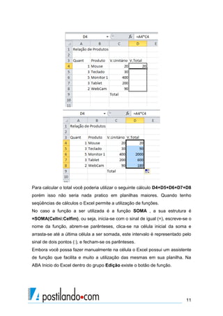 Para calcular o total você poderia utilizar o seguinte cálculo D4+D5+D6+D7+D8
porém isso não seria nada pratico em planilhas maiores. Quando tenho
seqüências de cálculos o Excel permite a utilização de funções.
No caso a função a ser utilizada é a função SOMA , a sua estrutura é
=SOMA(CelIni:Celfim), ou seja, inicia-se com o sinal de igual (=), escreve-se o
nome da função, abrem-se parênteses, clica-se na célula inicial da soma e
arrasta-se até a última célula a ser somada, este intervalo é representado pelo
sinal de dois pontos (:), e fecham-se os parênteses.
Embora você possa fazer manualmente na célula o Excel possui um assistente
de função que facilita e muito a utilização das mesmas em sua planilha. Na
ABA Inicio do Excel dentro do grupo Edição existe o botão de função.




                                                                            11
 