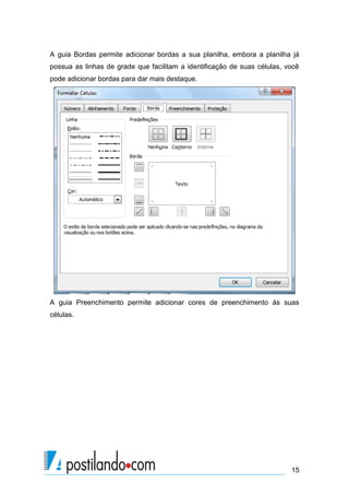A guia Bordas permite adicionar bordas a sua planilha, embora a planilha já
possua as linhas de grade que facilitam a identificação de suas células, você
pode adicionar bordas para dar mais destaque.




A guia Preenchimento permite adicionar cores de preenchimento às suas
células.




                                                                          15
 