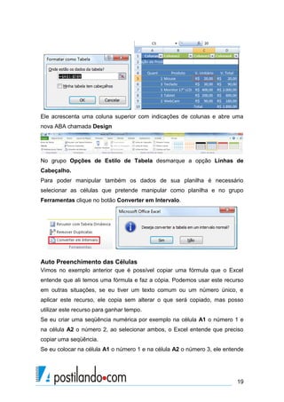 Ele acrescenta uma coluna superior com indicações de colunas e abre uma
nova ABA chamada Design




No grupo Opções de Estilo de Tabela desmarque a opção Linhas de
Cabeçalho.
Para poder manipular também os dados de sua planilha é necessário
selecionar as células que pretende manipular como planilha e no grupo
Ferramentas clique no botão Converter em Intervalo.




Auto Preenchimento das Células
Vimos no exemplo anterior que é possível copiar uma fórmula que o Excel
entende que ali temos uma fórmula e faz a cópia. Podemos usar este recurso
em outras situações, se eu tiver um texto comum ou um número único, e
aplicar este recurso, ele copia sem alterar o que será copiado, mas posso
utilizar este recurso para ganhar tempo.
Se eu criar uma seqüência numérica por exemplo na célula A1 o número 1 e
na célula A2 o número 2, ao selecionar ambos, o Excel entende que preciso
copiar uma seqüência.
Se eu colocar na célula A1 o número 1 e na célula A2 o número 3, ele entende




                                                                         19
 