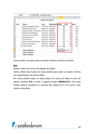 Vamos repetir o processo para os valores máximos do peso e da altura.

MIN
Mostra o valor mínimo de uma seleção de células.
Vamos utilizar essa função em nossa planilha para saber os valores mínimos
nas características de nossos atletas.
Em nossa planilha clique na célula abaixo da coluna de idade na linha de
valores máximos E16 e monte a seguinte função =MIN(E4:E13). Com essa
função estamos buscando no intervalo das células E4 à E13 qual é valor
máximo encontrado.




                                                                        28
 