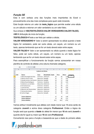Função SE
Esta é com certeza uma das funções mais importantes do Excel e
provavelmente uma das mais complexas para quem está iniciando.
Esta função retorna um valor de teste_lógico que permite avaliar uma célula
ou um cálculo e retornar um valor verdadeiro ou um valor falso.
Sua sintaxe é =SE(TESTELÓGICO;VALOR VERDADEIRO;VALOR FALSO).
=SE Atribuição de inicio da função;
TESTELÓGICOTeste a ser feito par validar a célula;
VALOR VERDADEIRO Valor a serem apresentado na célula quando o teste
lógico for verdadeiro, pode ser outra célula, um caçulo, um número ou um
texto, apenas lembrando que se for um texto deverá estar entre aspas.
VALOR FALSO Valor a ser apresentado na célula quando o teste lógico for
falso, pode ser outra célula, um caçulo, um número ou um texto, apenas
lembrando que se for um texto deverá estar entre aspas.
Para exemplificar o funcionamento da função vamos acrescentar em nossa
planilha de controle de atletas uma coluna chamada categoria.




Vamos atribuir inicialmente que atletas com idade menor que 18 anos serão da
categoria Juvenil e acima disso categoria Profissional. Então a lógica da
função será que quando a Idade do atleta for menor que 18 ele será Juvenil e
quando ela for igual ou maior que 18 ele será Profissional.
Convertendo isso para a função e baseando-se que a idade do primeiro atleta



                                                                         31
 