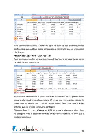 Para os demais cálculos o V.Hora será igual há todos os dias então ele precisa
ser fixo para que o cálculo possa ser copiado, o número 60 por ser um número
não é muda.
=HORA(B6)*$B$7+MINUTO(B6)*$B$7/60
Para sabermos quantas horas o funcionário trabalhou na semana, faça a soma
de todos os dias trabalhados.




Ao observar atentamente o valor calculado ele mostra 20:40, porém nessa
semana o funcionário trabalhou mais de 40 horas, isso ocorre pois o cálculo de
horas zera ao chegar em 23:59:59, então preciso fazer com que o Excel
entenda que ele precisa continuar a contagem.
Clique na faixa do grupo número na ABA Inicio, na janela que se abre clique
na categoria Hora e escolha o formato 37:30:55 esse formato faz com que a
contagem continue.




                                                                           37
 
