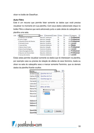 clicar no botão de Classificar.

Auto Filtro
Este é um recurso que permite listar somente os dados que você precisa
visualizar no momento em sua planilha. Com seus dados selecionado clique no
botão Filtro e observe que será adicionado junto a cada célula do cabeçalho da
planilha uma seta.




Estas setas permite visualizar somente os dados que te interessam na planilha,
por exemplo caso eu precise da relação de atletas do sexo feminino, basta eu
clicar na seta do cabeçalho sexo e marcar somente Feminino, que os demais
dados da planilha ficarão ocultos.




                                                                           50
 