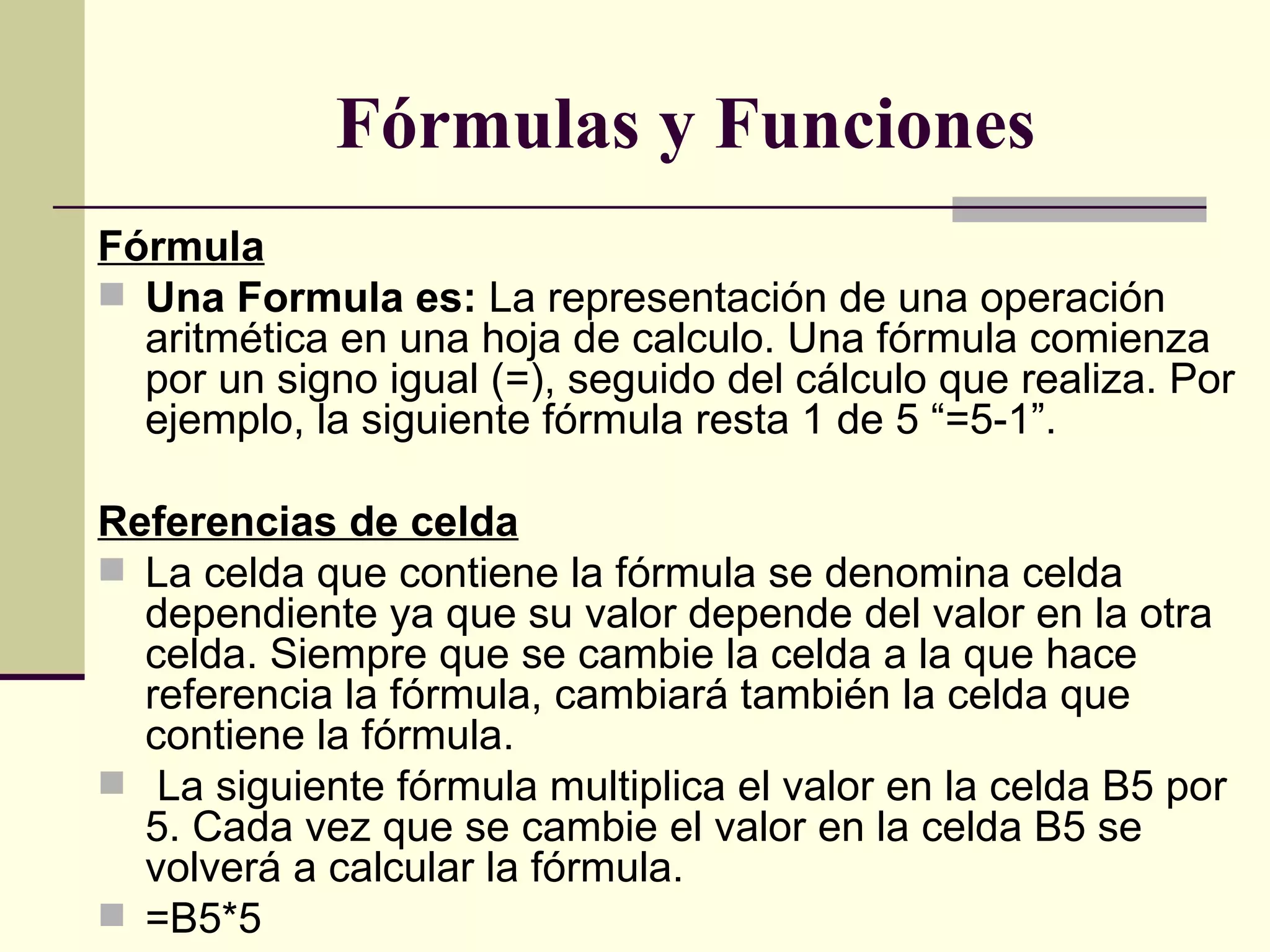    Fórmulas y Funciones Fórmula Una Formula es:  La representación de una operación aritmética en una hoja de calculo. Una fórmula comienza por un signo igual (=), seguido del cálculo que realiza. Por ejemplo, la siguiente fórmula resta 1 de 5 “=5-1”.  Referencias de celda La celda que contiene la fórmula se denomina celda dependiente ya que su valor depende del valor en la otra celda. Siempre que se cambie la celda a la que hace referencia la fórmula, cambiará también la celda que contiene la fórmula. La siguiente fórmula multiplica el valor en la celda B5 por 5. Cada vez que se cambie el valor en la celda B5 se volverá a calcular la fórmula. =B5*5 
