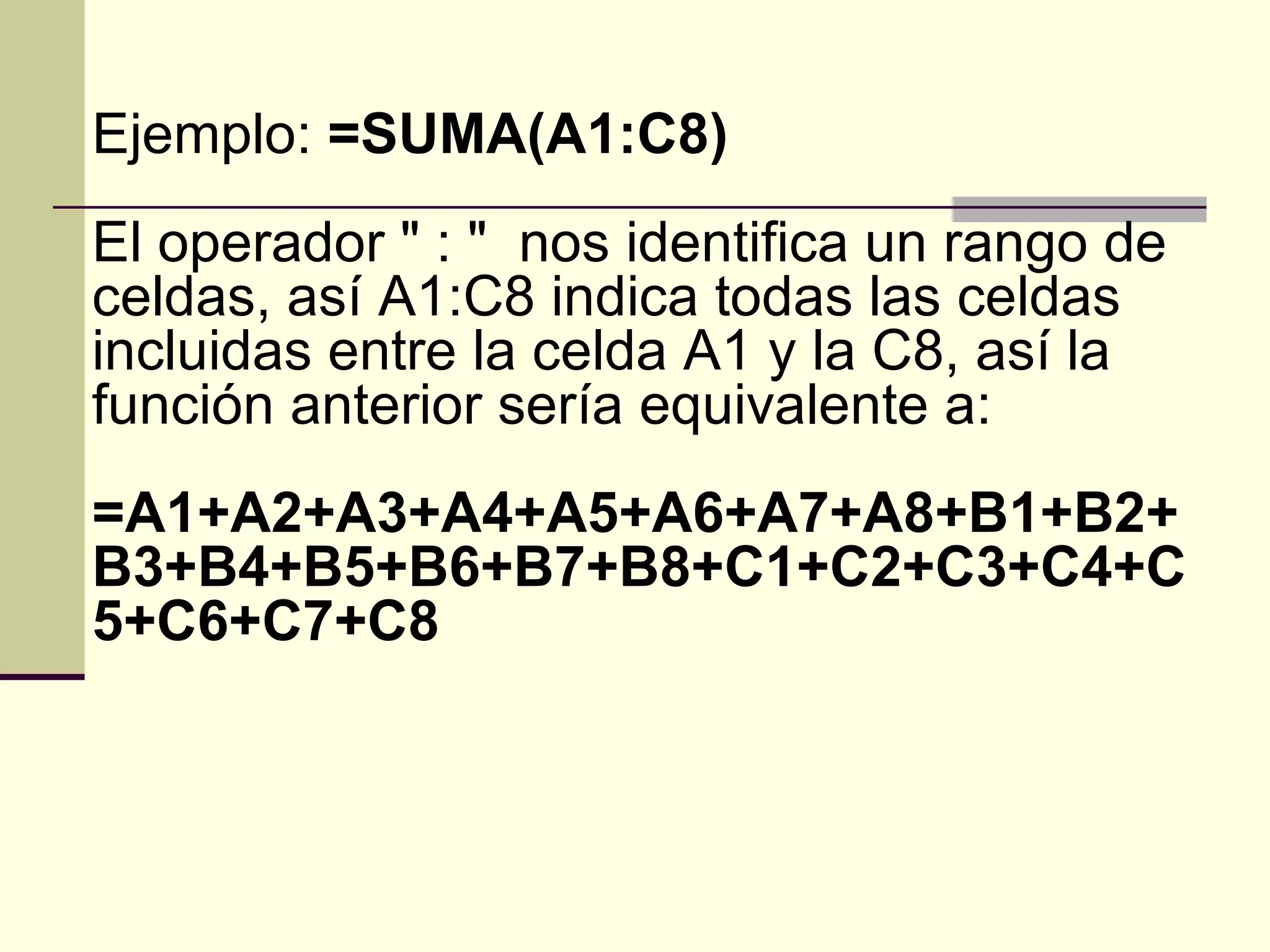 Ejemplo:  =SUMA(A1:C8)  El operador " : "  nos identifica un rango de celdas, así A1:C8 indica todas las celdas incluidas entre la celda A1 y la C8, así la función anterior sería equivalente a:  =A1+A2+A3+A4+A5+A6+A7+A8+B1+B2+B3+B4+B5+B6+B7+B8+C1+C2+C3+C4+C5+C6+C7+C8   