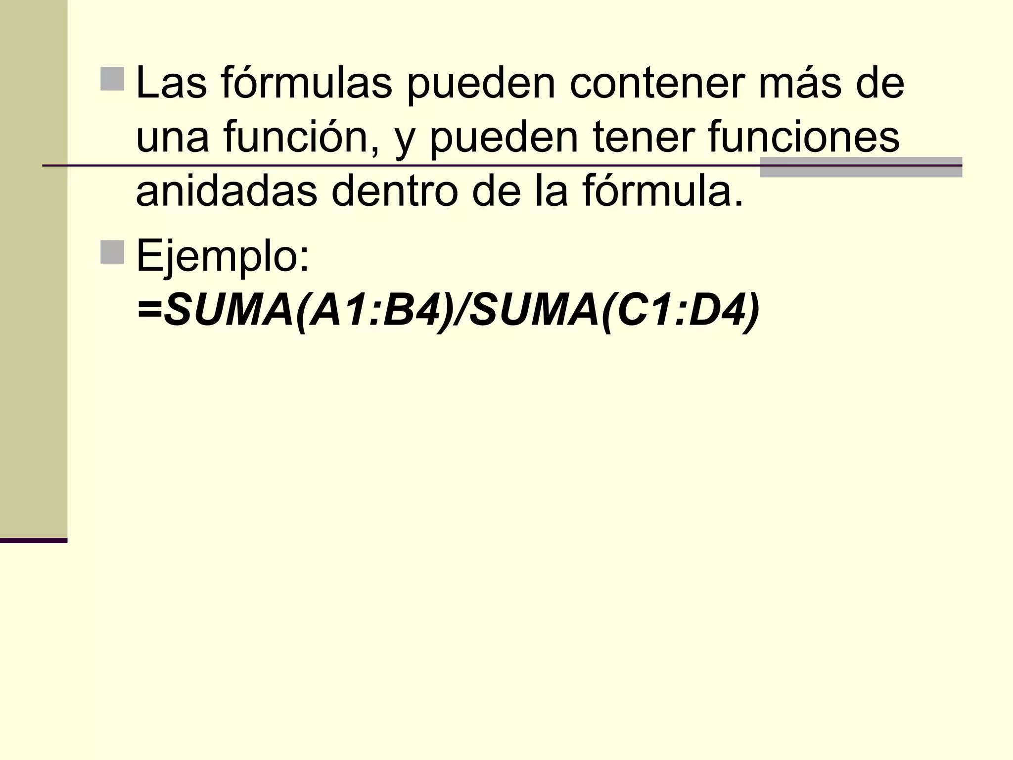 Las fórmulas pueden contener más de una función, y pueden tener funciones anidadas dentro de la fórmula.  Ejemplo:  =SUMA(A1:B4)/SUMA(C1:D4)   