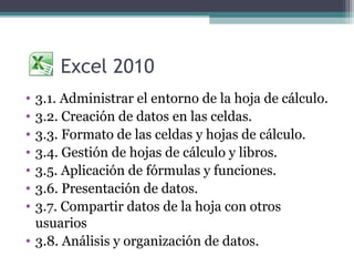 Excel 2010
• 3.1. Administrar el entorno de la hoja de cálculo.
• 3.2. Creación de datos en las celdas.
• 3.3. Formato de las celdas y hojas de cálculo.
• 3.4. Gestión de hojas de cálculo y libros.
• 3.5. Aplicación de fórmulas y funciones.
• 3.6. Presentación de datos.
• 3.7. Compartir datos de la hoja con otros
  usuarios
• 3.8. Análisis y organización de datos.
 
